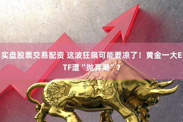实盘股票交易配资 这波狂飙可能要凉了！黄金一大ETF遭“抛弃潮”？