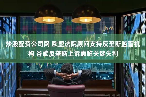 炒股配资公司网 欧盟法院顾问支持反垄断监管机构 谷歌反垄断上诉面临关键失利