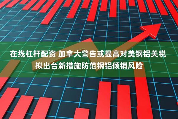 在线杠杆配资 加拿大警告或提高对美钢铝关税 拟出台新措施防范钢铝倾销风险