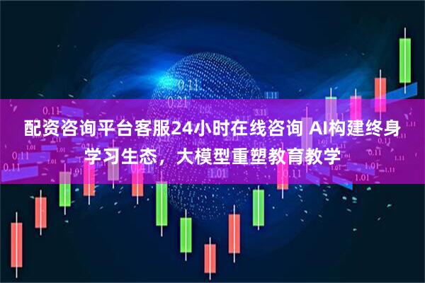 配资咨询平台客服24小时在线咨询 AI构建终身学习生态，大模型重塑教育教学