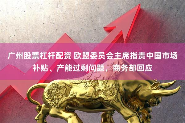 广州股票杠杆配资 欧盟委员会主席指责中国市场补贴、产能过剩问题，商务部回应