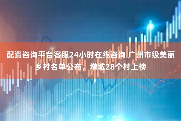 配资咨询平台客服24小时在线咨询 广州市级美丽乡村名单公布，增城28个村上榜