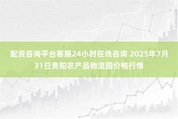 配资咨询平台客服24小时在线咨询 2025年7月31日贵阳农产品物流园价格行情