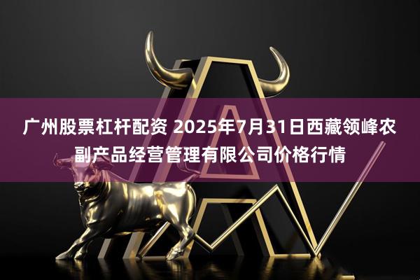 广州股票杠杆配资 2025年7月31日西藏领峰农副产品经营管理有限公司价格行情