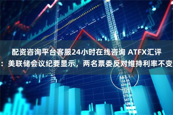 配资咨询平台客服24小时在线咨询 ATFX汇评：美联储会议纪要显示，两名票委反对维持利率不变