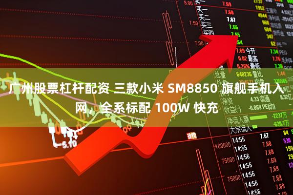 广州股票杠杆配资 三款小米 SM8850 旗舰手机入网，全系标配 100W 快充