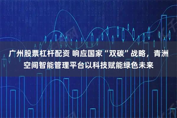 广州股票杠杆配资 响应国家“双碳”战略，青洲空间智能管理平台以科技赋能绿色未来