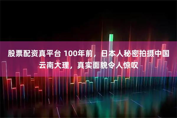 股票配资真平台 100年前，日本人秘密拍摄中国云南大理，真实面貌令人惊叹