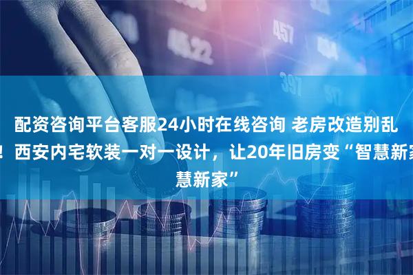 配资咨询平台客服24小时在线咨询 老房改造别乱装！西安内宅软装一对一设计，让20年旧房变“智慧新家”