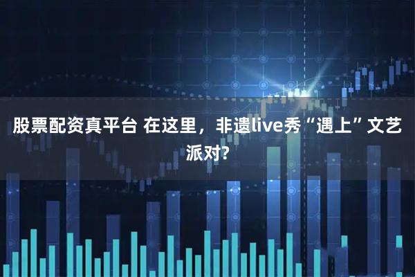 股票配资真平台 在这里，非遗live秀“遇上”文艺派对?