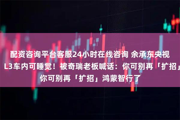 配资咨询平台客服24小时在线咨询 余承东央视直播太敢说：L3车内可睡觉！被奇瑞老板喊话：你可别再「扩招」鸿蒙智行了