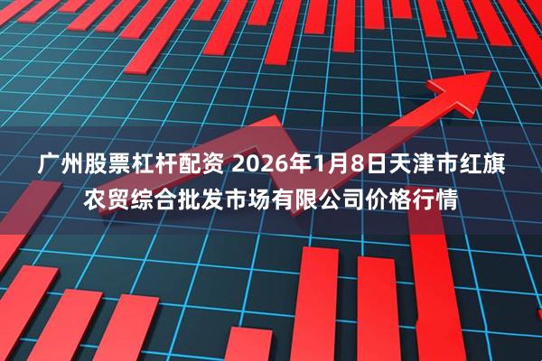 广州股票杠杆配资 2026年1月8日天津市红旗农贸综合批发市场有限公司价格行情